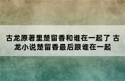 古龙原著里楚留香和谁在一起了 古龙小说楚留香最后跟谁在一起